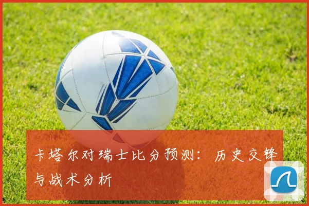 卡塔尔对瑞士比分预测:历史交锋与战术分析