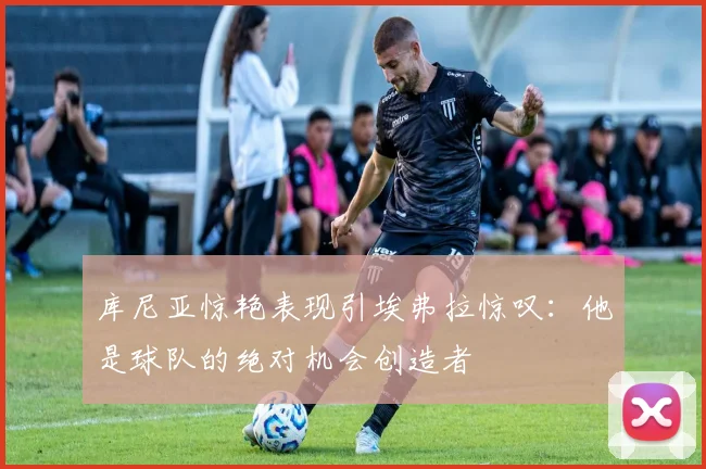 库尼亚惊艳表现引埃弗拉惊叹:他是球队的绝对机会创造者
