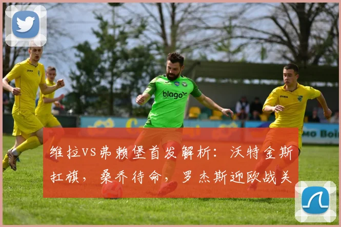 维拉vs弗赖堡首发解析：沃特金斯扛旗，桑乔待命，罗杰斯迎欧战关键机会