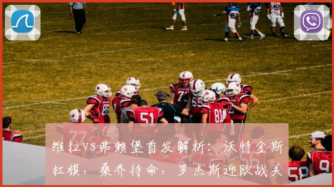 维拉vs弗赖堡首发解析：沃特金斯扛旗，桑乔待命，罗杰斯迎欧战关键机会