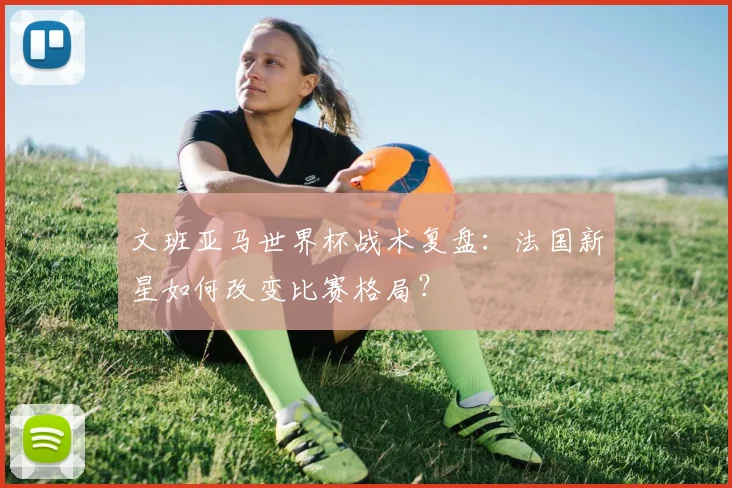 文班亚马世界杯战术复盘：法国新星如何改变比赛格局？