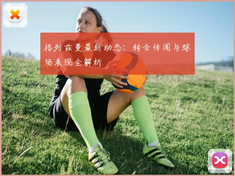 格列兹曼最新动态:转会传闻与球场表现全解析