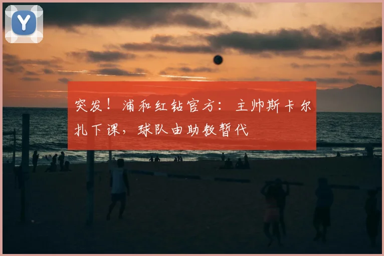 突发！浦和红钻官方：主帅斯卡尔扎下课，球队由助教暂代