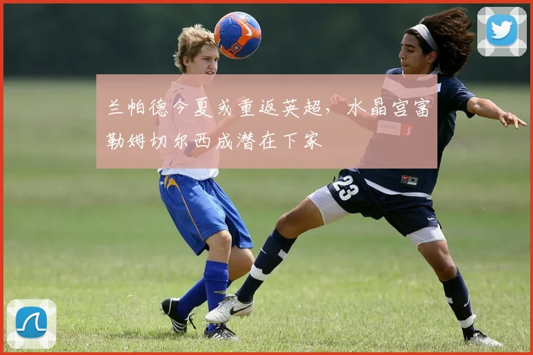 兰帕德今夏或重返英超,水晶宫富勒姆切尔西成潜在下家