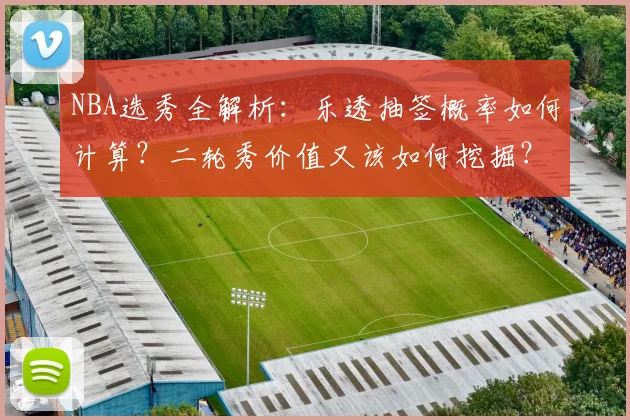 NBA选秀全解析:乐透抽签概率如何计算?二轮秀价值又该如何挖掘?