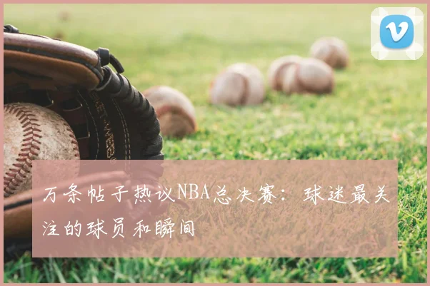 万条帖子热议NBA总决赛：球迷最关注的球员和瞬间