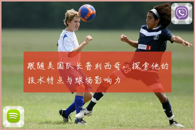 跟随美国队长普利西奇，探索他的技术特点与球场影响力