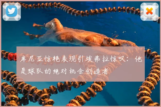 库尼亚惊艳表现引埃弗拉惊叹:他是球队的绝对机会创造者