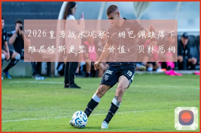 2026皇马战术观察:姆巴佩缺席下维尼修斯更显核心价值,贝林厄姆无居莱尔竞争效率提升