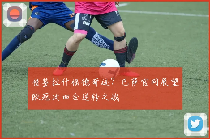 借鉴拉什福德奇迹?巴萨官网展望欧冠次回合逆转之战